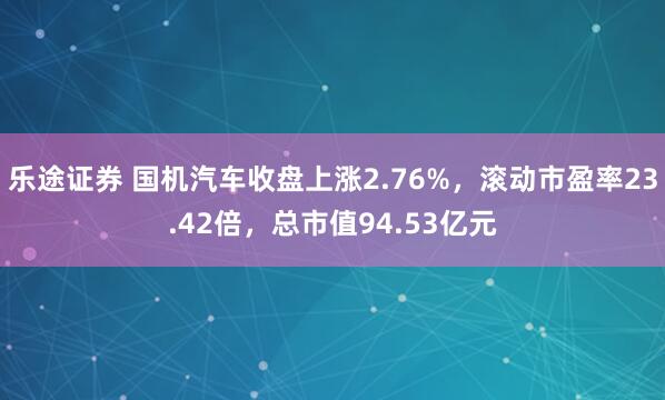 乐途证券 国机汽车收盘上涨2.76%，滚动市盈率23.42倍，总市值94.53亿元