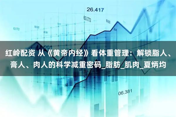 红岭配资 从《黄帝内经》看体重管理：解锁脂人、膏人、肉人的科学减重密码_脂肪_肌肉_夏炳均