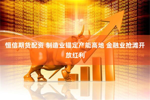 恒信期货配资 制造业锚定产能高地 金融业抢滩开放红利
