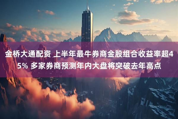 金桥大通配资 上半年最牛券商金股组合收益率超45% 多家券商预测年内大盘将突破去年高点