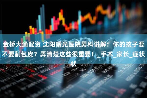 金桥大通配资 沈阳曙光医院男科讲解：你的孩子要不要割包皮？弄清楚这些很重要！_手术_家长_症状