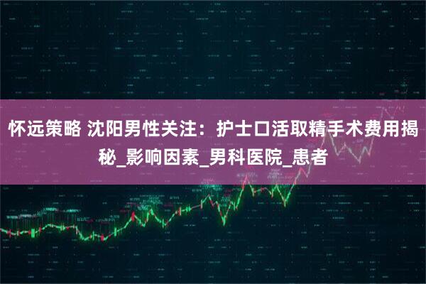 怀远策略 沈阳男性关注：护士口活取精手术费用揭秘_影响因素_男科医院_患者
