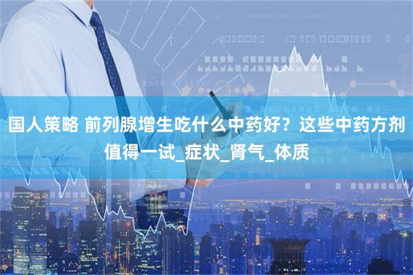 国人策略 前列腺增生吃什么中药好？这些中药方剂值得一试_症状_肾气_体质
