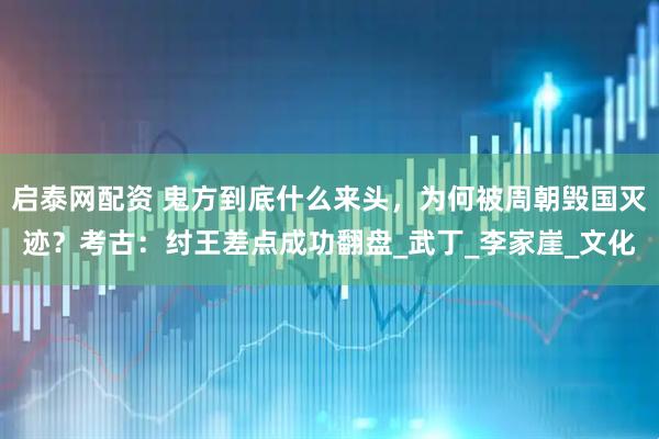 启泰网配资 鬼方到底什么来头，为何被周朝毁国灭迹？考古：纣王差点成功翻盘_武丁_李家崖_文化