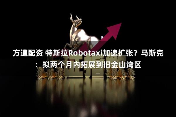 方道配资 特斯拉Robotaxi加速扩张？马斯克：拟两个月内拓展到旧金山湾区