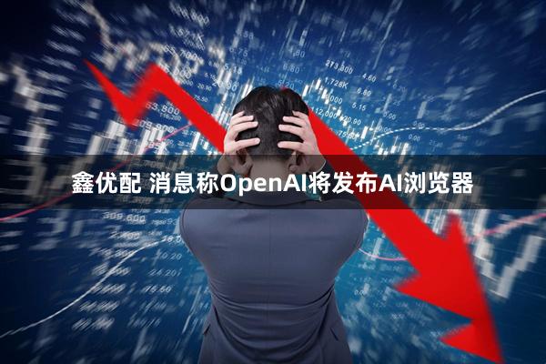 鑫优配 消息称OpenAI将发布AI浏览器
