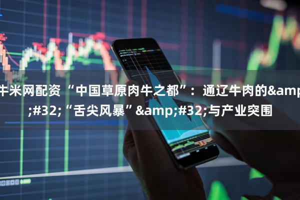 牛米网配资 “中国草原肉牛之都”：通辽牛肉的&#32;“舌尖风暴”&#32;与产业突围