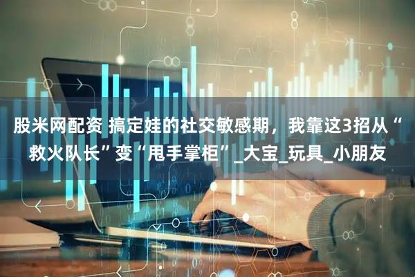 股米网配资 搞定娃的社交敏感期，我靠这3招从“救火队长”变“甩手掌柜”_大宝_玩具_小朋友