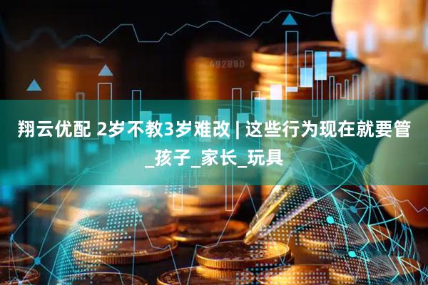 翔云优配 2岁不教3岁难改 | 这些行为现在就要管_孩子_家长_玩具