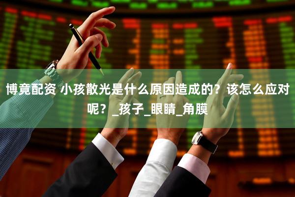 博竟配资 小孩散光是什么原因造成的？该怎么应对呢？_孩子_眼睛_角膜