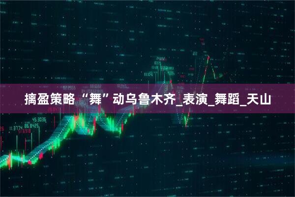 摛盈策略 “舞”动乌鲁木齐_表演_舞蹈_天山