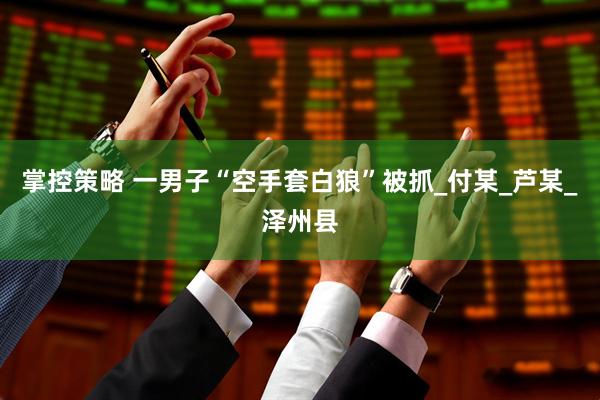 掌控策略 一男子“空手套白狼”被抓_付某_芦某_泽州县