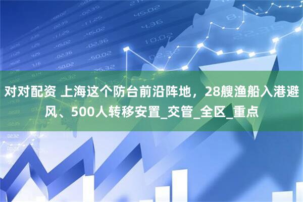 对对配资 上海这个防台前沿阵地，28艘渔船入港避风、500人转移安置_交管_全区_重点