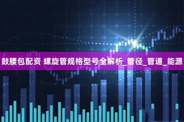 鼓腰包配资 螺旋管规格型号全解析_管径_管道_能源