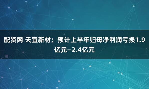 配资网 天宜新材：预计上半年归母净利润亏损1.9亿元—2.4亿元