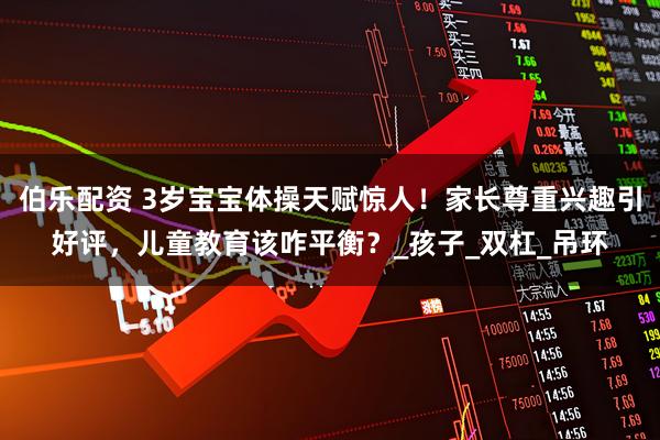 伯乐配资 3岁宝宝体操天赋惊人！家长尊重兴趣引好评，儿童教育该咋平衡？_孩子_双杠_吊环