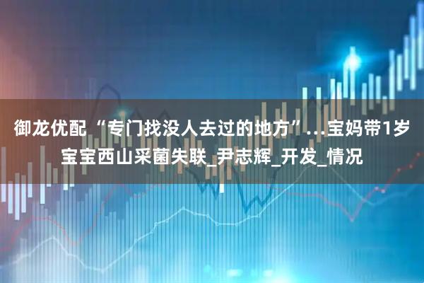 御龙优配 “专门找没人去过的地方”…宝妈带1岁宝宝西山采菌失联_尹志辉_开发_情况