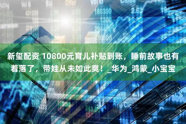新玺配资 10800元育儿补贴到账，睡前故事也有着落了，带娃从未如此爽！_华为_鸿蒙_小宝宝