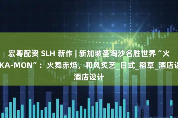 宏粤配资 SLH 新作 | 新加坡圣淘沙名胜世界“火纹 KA-MON”：火舞赤焰，和风炙艺_日式_稻草_酒店设计