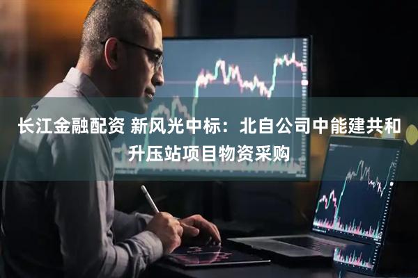 长江金融配资 新风光中标：北自公司中能建共和升压站项目物资采购