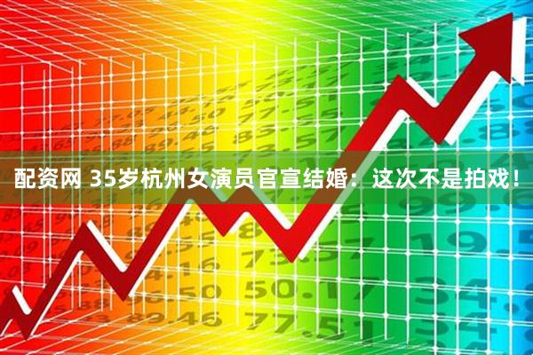 配资网 35岁杭州女演员官宣结婚：这次不是拍戏！
