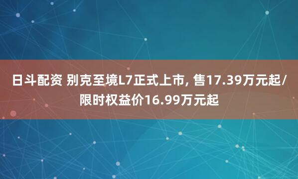 日斗配资 别克至境L7正式上市, 售17.39万元起/限时权益价16.99万元起