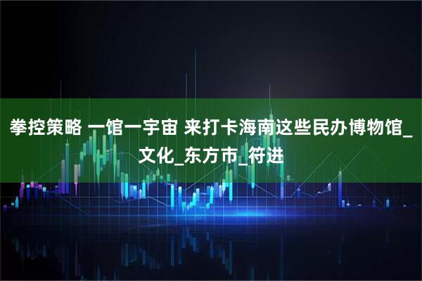 拳控策略 一馆一宇宙 来打卡海南这些民办博物馆_文化_东方市_符进