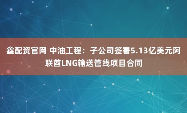 鑫配资官网 中油工程：子公司签署5.13亿美元阿联酋LNG输送管线项目合同