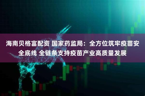 海南贝格富配资 国家药监局：全方位筑牢疫苗安全底线 全链条支持疫苗产业高质量发展