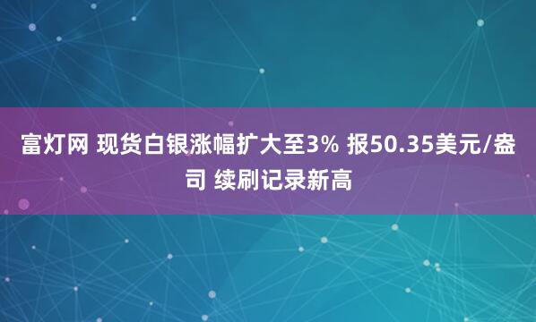 富灯网 现货白银涨幅扩大至3% 报50.35美元/盎司 续刷记录新高