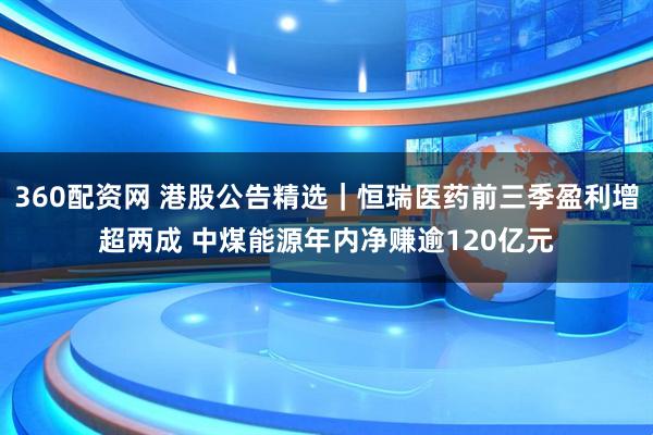 360配资网 港股公告精选｜恒瑞医药前三季盈利增超两成 中煤能源年内净赚逾120亿元