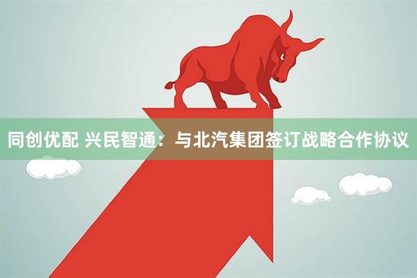 同创优配 兴民智通：与北汽集团签订战略合作协议