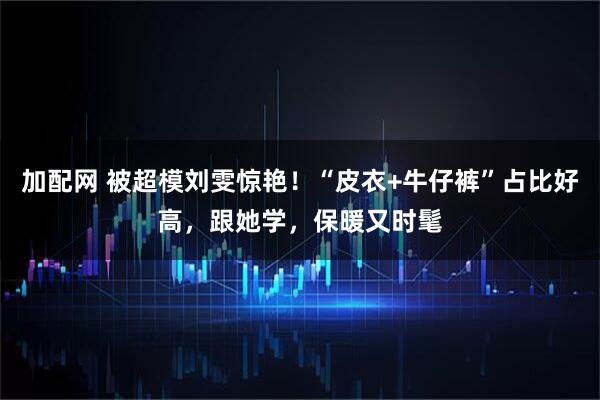 加配网 被超模刘雯惊艳！“皮衣+牛仔裤”占比好高，跟她学，保暖又时髦