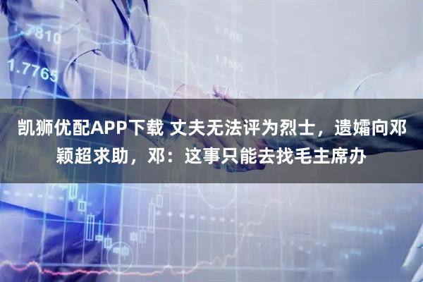 凯狮优配APP下载 丈夫无法评为烈士，遗孀向邓颖超求助，邓：这事只能去找毛主席办