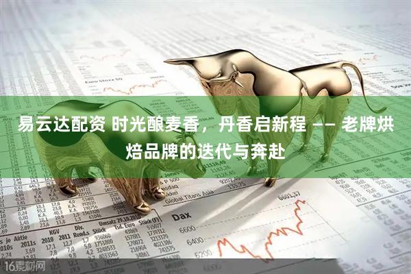 易云达配资 时光酿麦香，丹香启新程 —— 老牌烘焙品牌的迭代与奔赴