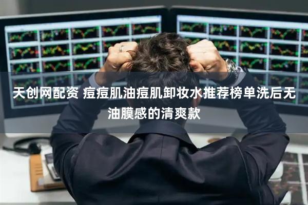 天创网配资 痘痘肌油痘肌卸妆水推荐榜单洗后无油膜感的清爽款