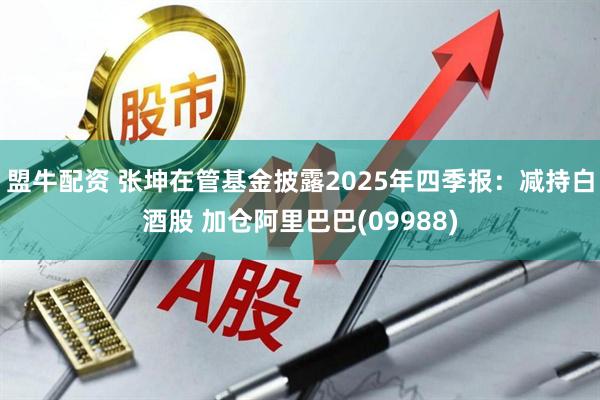 盟牛配资 张坤在管基金披露2025年四季报：减持白酒股 加仓阿里巴巴(09988)