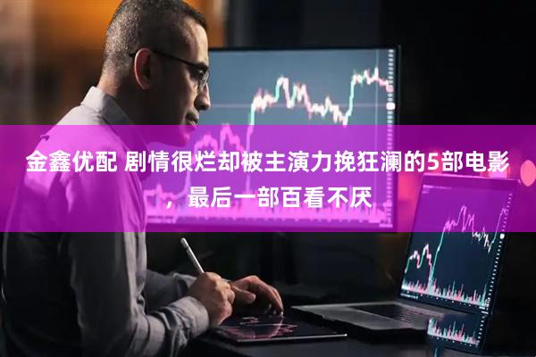 金鑫优配 剧情很烂却被主演力挽狂澜的5部电影，最后一部百看不厌