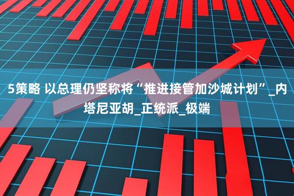 5策略 以总理仍坚称将“推进接管加沙城计划”_内塔尼亚胡_正统派_极端