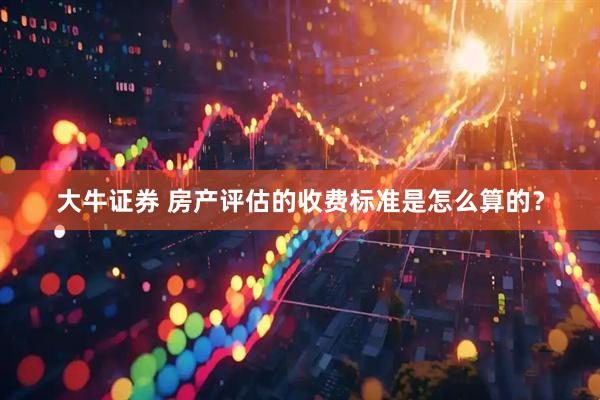 大牛证券 房产评估的收费标准是怎么算的？