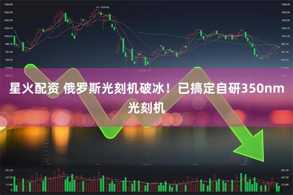 星火配资 俄罗斯光刻机破冰！已搞定自研350nm光刻机